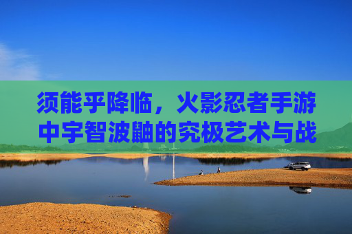 须能乎降临，火影忍者手游中宇智波鼬的究极艺术与战场统治力