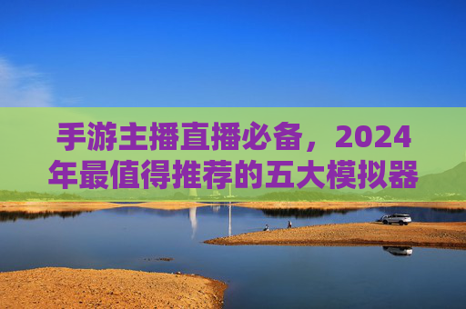 手游主播直播必备,2024年最值得推荐的五大模拟器 手游主播直播必备,2024年最值得推荐的五大模拟器