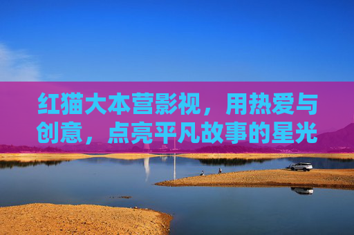 红猫大本营影视,用热爱与创意,点亮平凡故事的星光 红猫大本营影视,用热爱与创意,点亮平凡故事的星光
