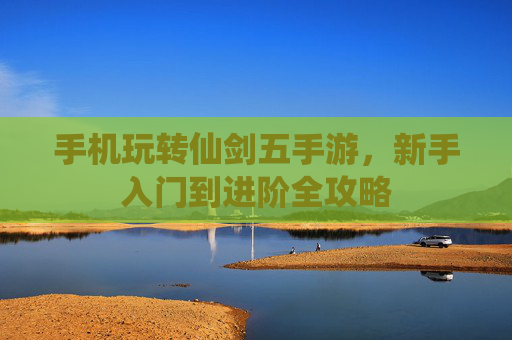 手机玩转仙剑五手游,新手入门到进阶全攻略 手机玩转仙剑五手游,新手入门到进阶全攻略