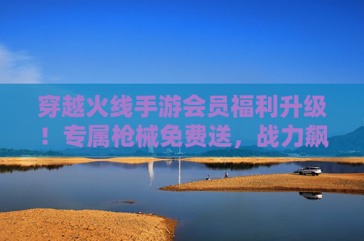 穿越火线手游会员福利升级！专属枪械免费送，战力飙升就靠它？