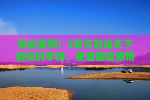 热血重燃!5款与百战天下类似的手游,重温国战激情 热血重燃!5款与百战天下类似的手游,重温国战激情