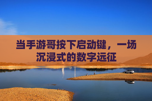 当手游哥按下启动键,一场沉浸式的数字远征 当手游哥按下启动键,一场沉浸式的数字远征
