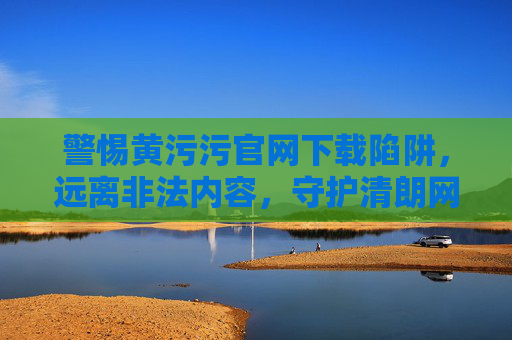 警惕黄污污官网下载陷阱,远离非法内容,守护清朗网络 警惕黄污污官网下载陷阱,远离非法内容,守护清朗网络