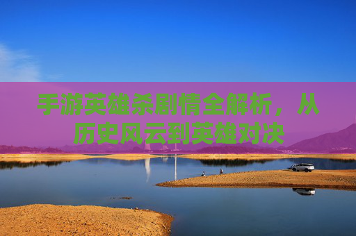 手游英雄杀剧情全解析，从历史风云到英雄对决