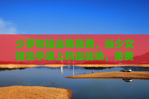 少萝吃狙全集免费，当少女狙击手遇上热血战场，免费资源全解析