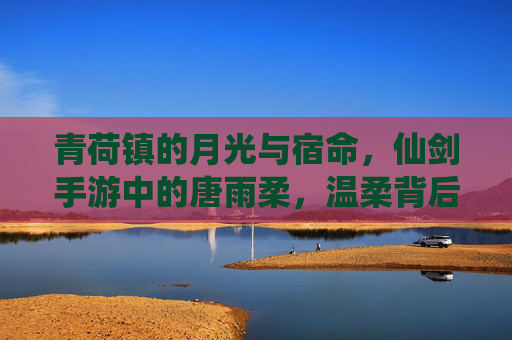 青荷镇的月光与宿命,仙剑手游中的唐雨柔,温柔背后的千年守望 青荷镇的月光与宿命,仙剑手游中的唐雨柔,温柔背后的千年守望