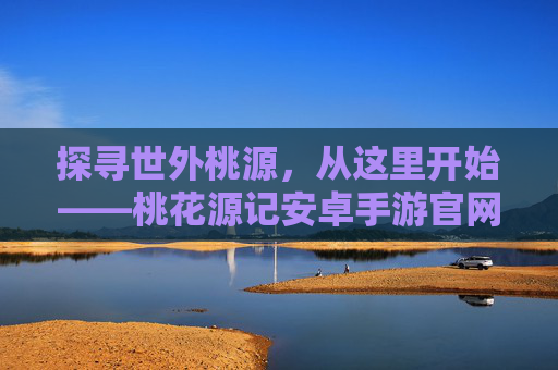探寻世外桃源,从这里开始——桃花源记安卓手游官网全解析 探寻世外桃源,从这里开始——桃花源记安卓手游官网全解析
