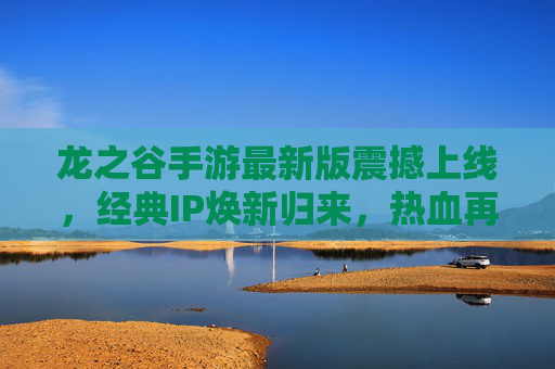 龙之谷手游最新版震撼上线,经典IP焕新归来,热血再燃新纪元! 龙之谷手游最新版震撼上线,经典IP焕新归来,热血再燃新纪元!