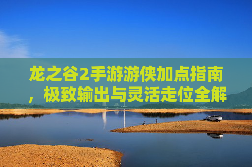 龙之谷2手游游侠加点指南，极致输出与灵活走位全解析