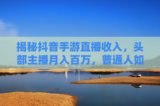 揭秘抖音手游直播收入，头部主播月入百万，普通人如何分羹？