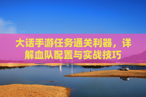 大话手游任务通关利器,详解血队配置与实战技巧 大话手游任务通关利器,详解血队配置与实战技巧