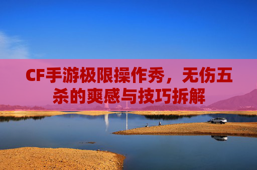 CF手游极限操作秀,无伤五杀的爽感与技巧拆解 CF手游极限操作秀,无伤五杀的爽感与技巧拆解