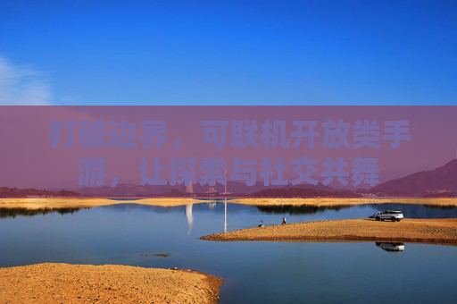 打破边界,可联机开放类手游,让探索与社交共舞 打破边界,可联机开放类手游,让探索与社交共舞