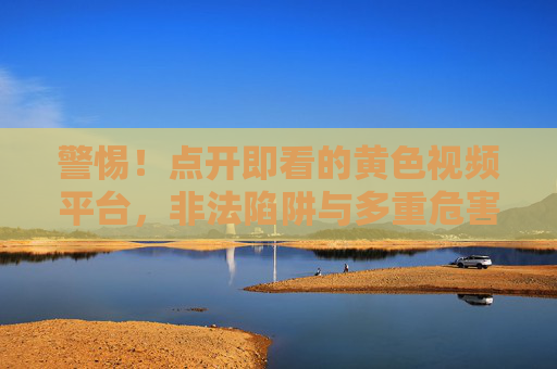 警惕!点开即看的黄色视频平台,非法陷阱与多重危害 警惕!点开即看的黄色视频平台,非法陷阱与多重危害
