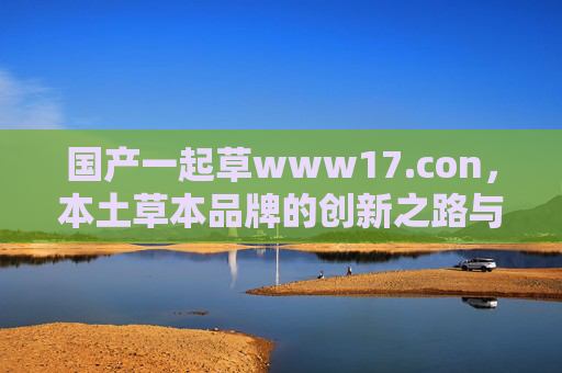 国产一起草www17.con,本土草本品牌的创新之路与线上家园 国产一起草www17.con,本土草本品牌的创新之路与线上家园