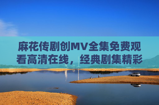 麻花传剧创MV全集免费观看高清在线，经典剧集精彩片段重温指南