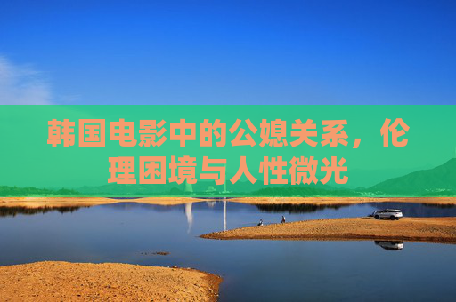 韩国电影中的公媳关系,伦理困境与人性微光 韩国电影中的公媳关系,伦理困境与人性微光