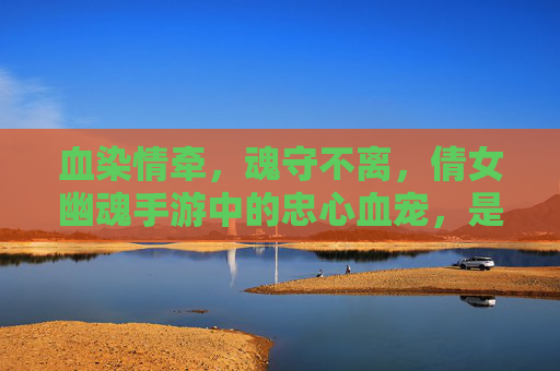 血染情牵,魂守不离,倩女幽魂手游中的忠心血宠,是你江湖最暖的羁绊 血染情牵,魂守不离,倩女幽魂手游中的忠心血宠,是你江湖最暖的羁绊