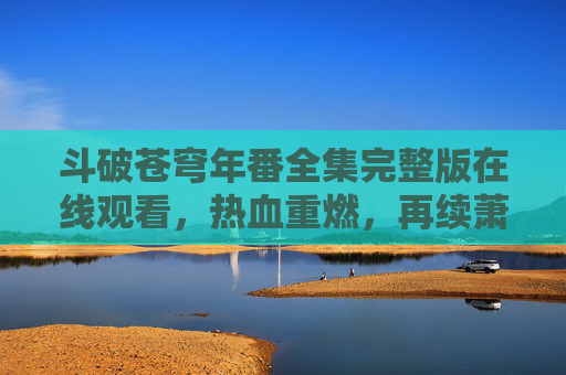 斗破苍穹年番全集完整版在线观看，热血重燃，再续萧炎传奇！