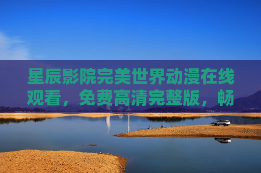 星辰影院完美世界动漫在线观看，免费高清完整版，畅享不卡顿追剧体验