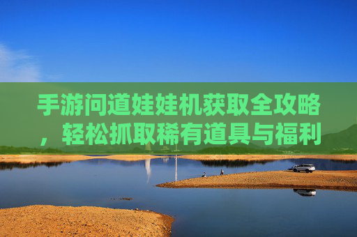 手游问道娃娃机获取全攻略，轻松抓取稀有道具与福利