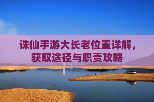 诛仙手游大长老位置详解,获取途径与职责攻略 诛仙手游大长老位置详解,获取途径与职责攻略