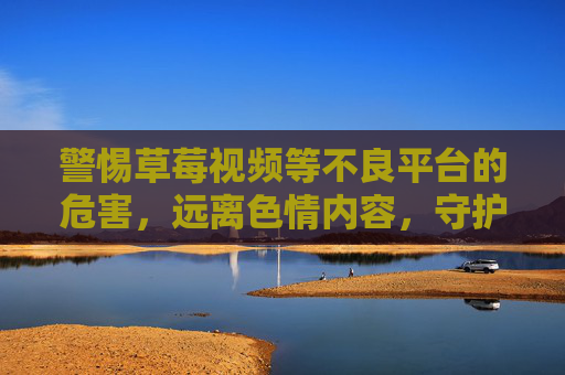 警惕草莓视频等不良平台的危害,远离色情内容,守护健康网络生活 警惕草莓视频等不良平台的危害,远离色情内容,守护健康网络生活