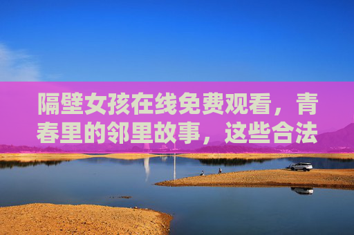 隔壁女孩在线免费观看，青春里的邻里故事，这些合法渠道暖心上线