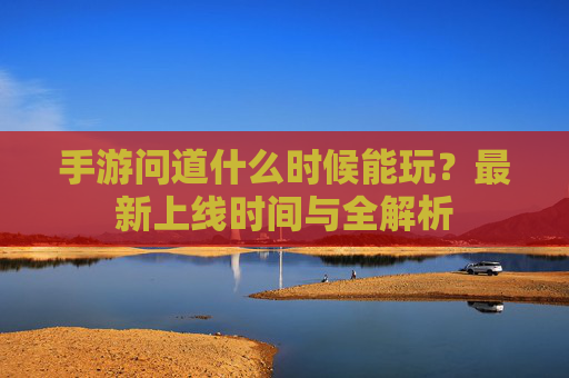 手游问道什么时候能玩？最新上线时间与全解析