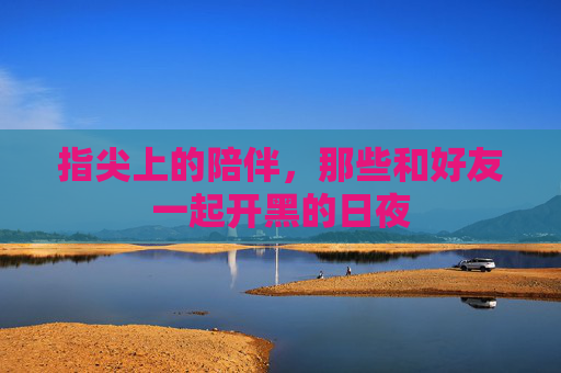 指尖上的陪伴,那些和好友一起开黑的日夜 指尖上的陪伴,那些和好友一起开黑的日夜