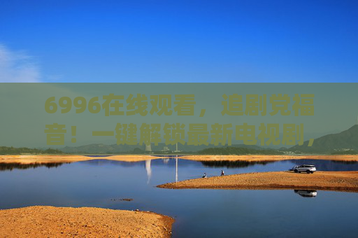 6996在线观看,追剧党福音!一键解锁最新电视剧,告别资源等待烦恼 6996在线观看,追剧党福音!一键解锁最新电视剧,告别资源等待烦恼
