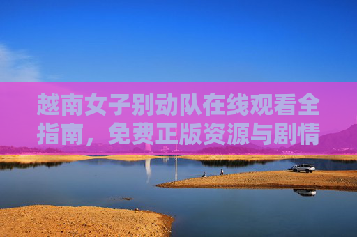 越南女子别动队在线观看全指南,免费正版资源与剧情深度解析 越南女子别动队在线观看全指南,免费正版资源与剧情深度解析