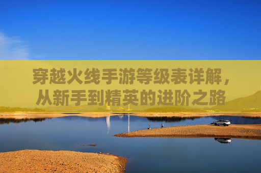 穿越火线手游等级表详解,从新手到精英的进阶之路 穿越火线手游等级表详解,从新手到精英的进阶之路