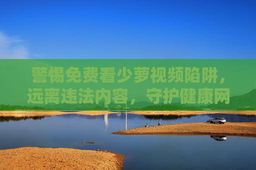 警惕免费看少萝视频陷阱，远离违法内容，守护健康网络环境