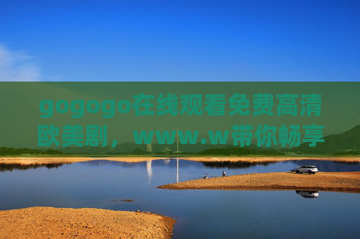 gogogo在线观看免费高清欧美剧，www.w带你畅享优质剧集盛宴