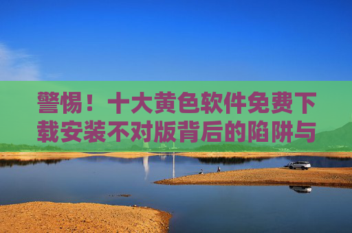 警惕！十大黄色软件免费下载安装不对版背后的陷阱与危害