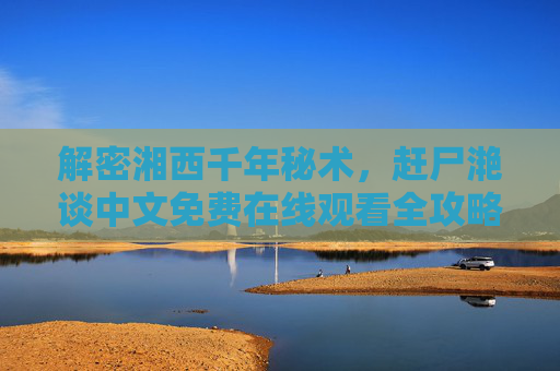 解密湘西千年秘术,赶尸滟谈中文免费在线观看全攻略 解密湘西千年秘术,赶尸滟谈中文免费在线观看全攻略