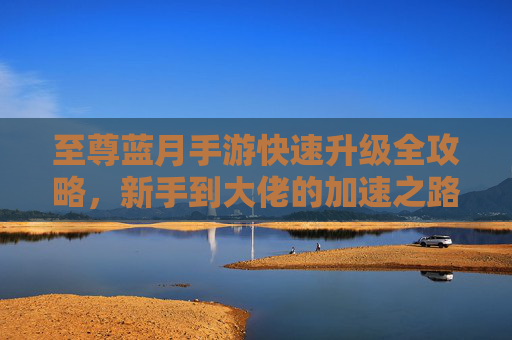 至尊蓝月手游快速升级全攻略,新手到大佬的加速之路 至尊蓝月手游快速升级全攻略,新手到大佬的加速之路