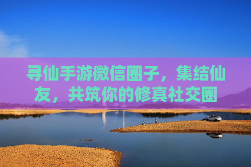 寻仙手游微信圈子,集结仙友,共筑你的修真社交圈 寻仙手游微信圈子,集结仙友,共筑你的修真社交圈