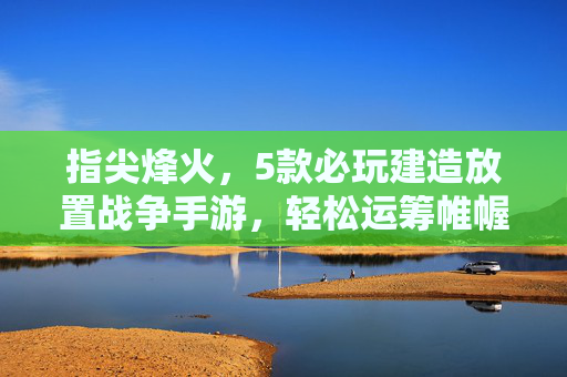 指尖烽火,5款必玩建造放置战争手游,轻松运筹帷幄 指尖烽火,5款必玩建造放置战争手游,轻松运筹帷幄