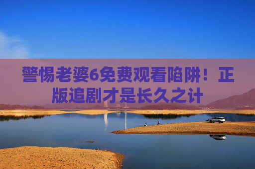 警惕老婆6免费观看陷阱!正版追剧才是长久之计 警惕老婆6免费观看陷阱!正版追剧才是长久之计