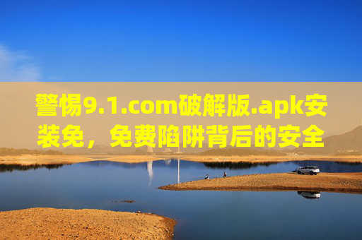 警惕9.1.com破解版.apk安装免,免费陷阱背后的安全与法律风险 警惕9.1.com破解版.apk安装免,免费陷阱背后的安全与法律风险