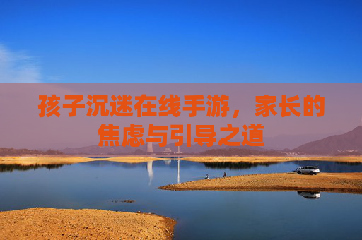 孩子沉迷在线手游,家长的焦虑与引导之道 孩子沉迷在线手游,家长的焦虑与引导之道