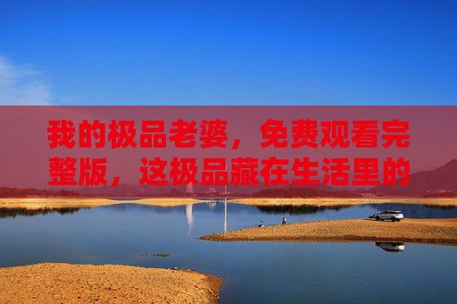 我的极品老婆,免费观看完整版,这极品藏在生活里的每个细节里 我的极品老婆,免费观看完整版,这极品藏在生活里的每个细节里