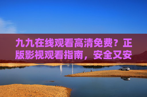 九九在线观看高清免费?正版影视观看指南,安全又安心 九九在线观看高清免费?正版影视观看指南,安全又安心