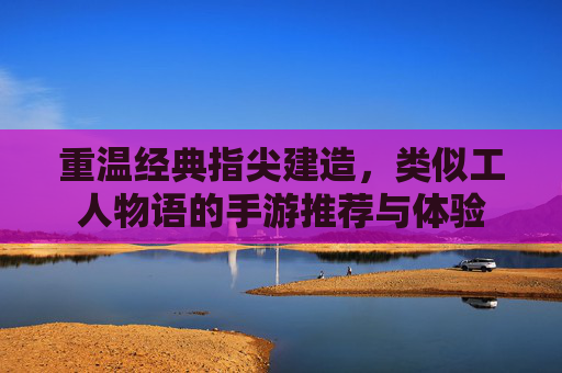 重温经典指尖建造，类似工人物语的手游推荐与体验