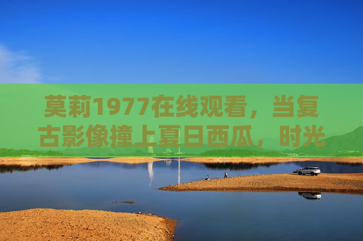 莫莉1977在线观看,当复古影像撞上夏日西瓜,时光里的青春回响 莫莉1977在线观看,当复古影像撞上夏日西瓜,时光里的青春回响