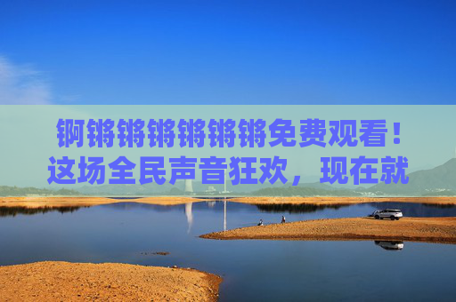 锕锵锵锵锵锵锵免费观看!这场全民声音狂欢,现在就能解锁! 锕锵锵锵锵锵锵免费观看!这场全民声音狂欢,现在就能解锁!