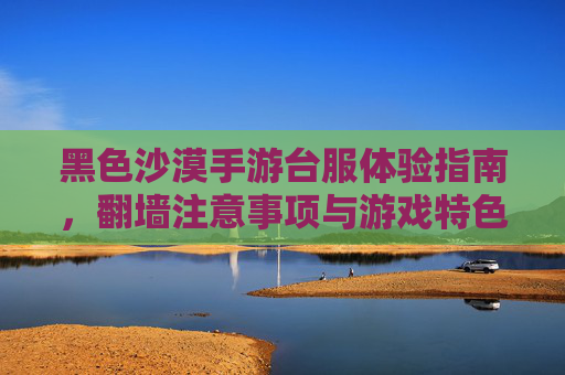 黑色沙漠手游台服体验指南,翻墙注意事项与游戏特色解析 黑色沙漠手游台服体验指南,翻墙注意事项与游戏特色解析